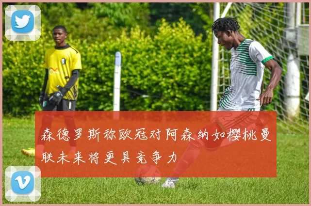 森德罗斯称欧冠对阿森纳如樱桃曼联未来将更具竞争力