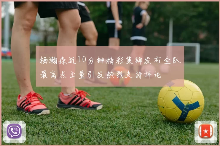 杨瀚森近10分钟精彩集锦发布全队最高点击量引发热烈支持评论