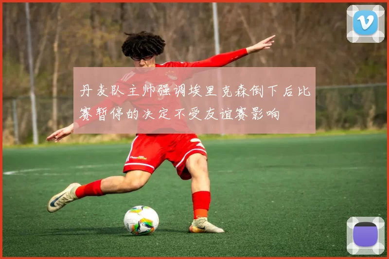 丹麦队主帅强调埃里克森倒下后比赛暂停的决定不受友谊赛影响