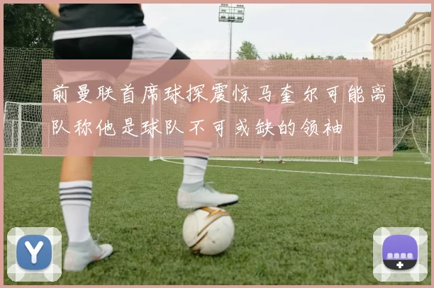 前曼联首席球探震惊马奎尔可能离队称他是球队不可或缺的领袖