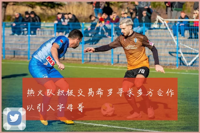 热火队积极交易希罗寻求多方合作以引入字母哥