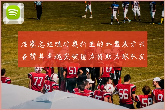 活塞总经理对奥科里的加盟表示兴奋赞其卓越突破能力将助力球队发展