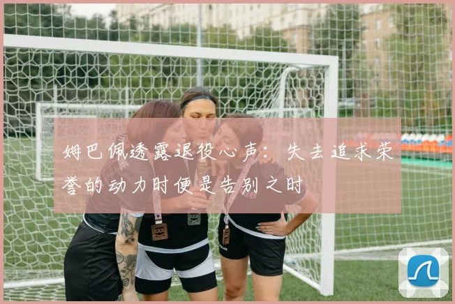 姆巴佩透露退役心声：失去追求荣誉的动力时便是告别之时