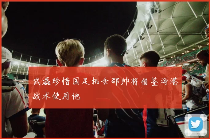 武磊珍惜国足机会邵帅将借鉴海港战术使用他