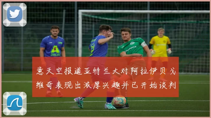 意天空报道亚特兰大对阿拉伊贝戈维奇表现出浓厚兴趣并已开始谈判