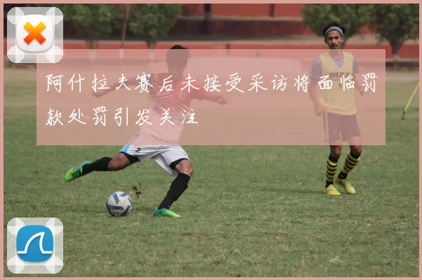 阿什拉夫赛后未接受采访将面临罚款处罚引发关注