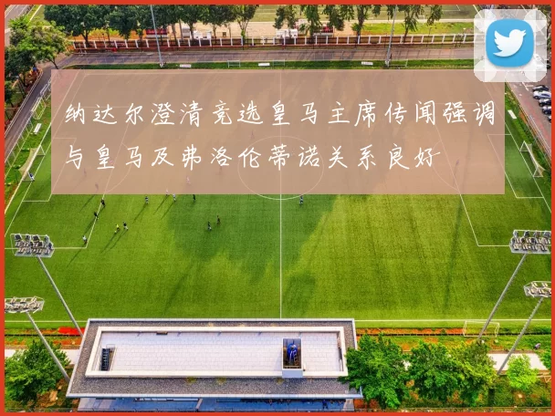 纳达尔澄清竞选皇马主席传闻强调与皇马及弗洛伦蒂诺关系良好