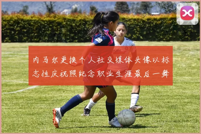 内马尔更换个人社交媒体头像以标志性庆祝照纪念职业生涯最后一舞