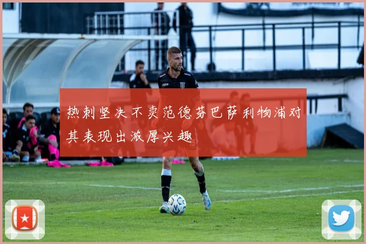 热刺坚决不卖范德芬巴萨利物浦对其表现出浓厚兴趣