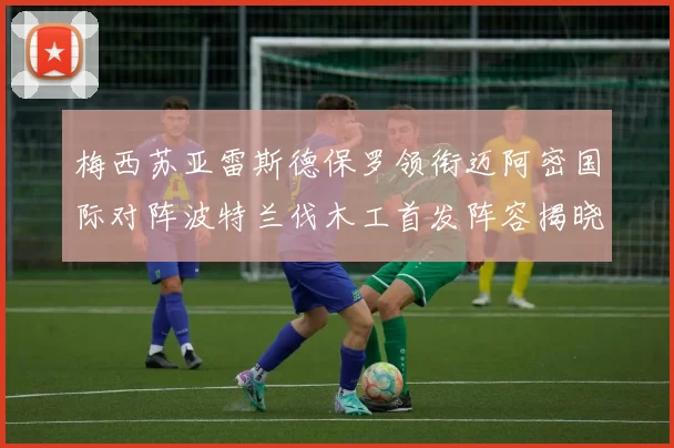 梅西苏亚雷斯德保罗领衔迈阿密国际对阵波特兰伐木工首发阵容揭晓