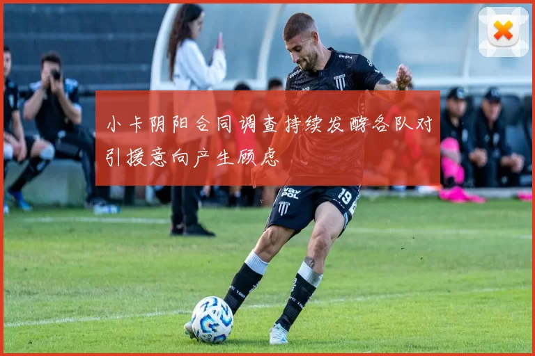 小卡阴阳合同调查持续发酵各队对引援意向产生顾虑
