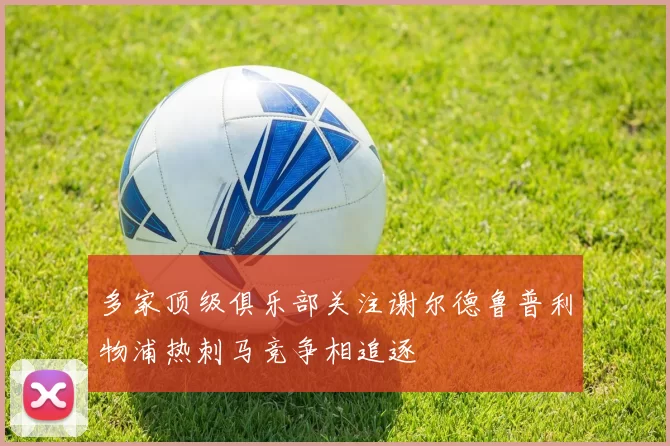 多家顶级俱乐部关注谢尔德鲁普利物浦热刺马竞争相追逐