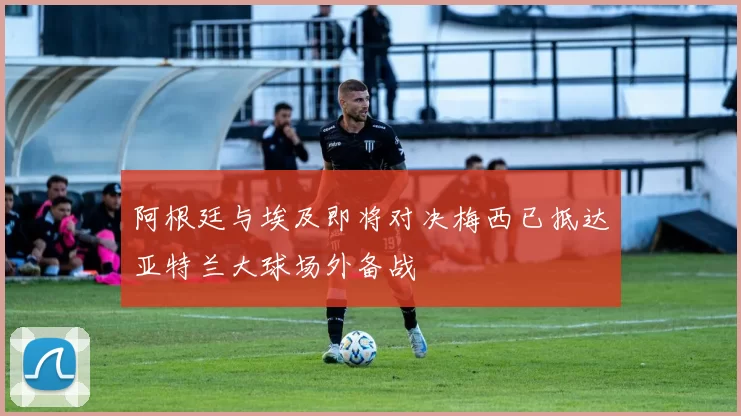 阿根廷与埃及即将对决梅西已抵达亚特兰大球场外备战