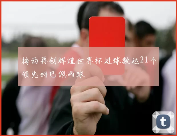 梅西再创辉煌世界杯进球数达21个领先姆巴佩两球