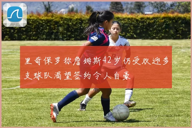 里奇保罗称詹姆斯42岁仍受欢迎多支球队渴望签约令人自豪