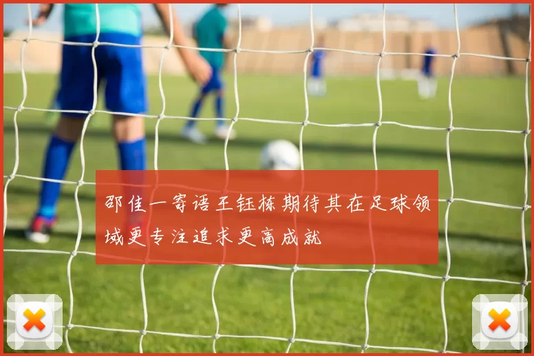 邵佳一寄语王钰栋期待其在足球领域更专注追求更高成就