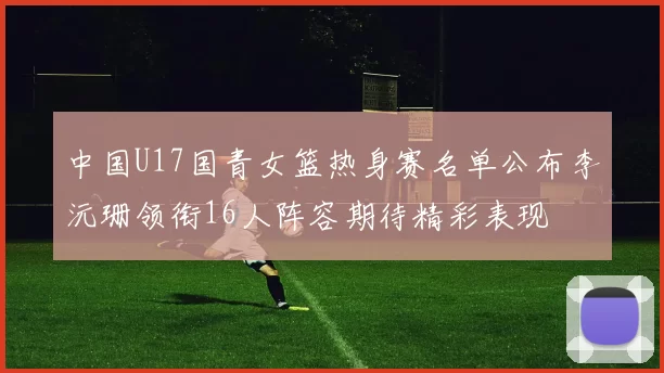 中国U17国青女篮热身赛名单公布李沅珊领衔16人阵容期待精彩表现
