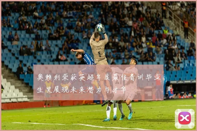 奥赖利荣获英超年度最佳青训毕业生奖展现未来潜力与才华