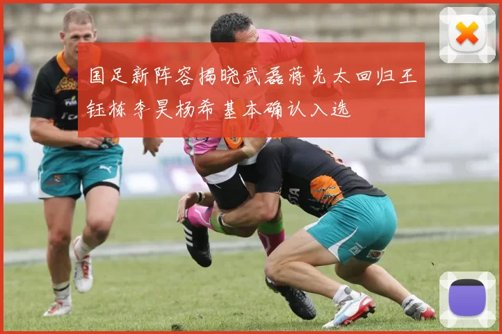 国足新阵容揭晓武磊蒋光太回归王钰栋李昊杨希基本确认入选