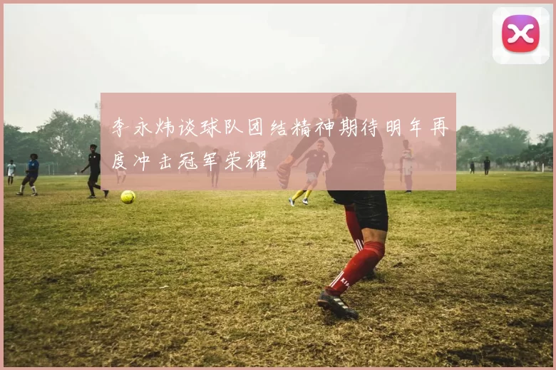 李永炜谈球队团结精神期待明年再度冲击冠军荣耀