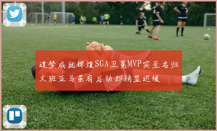 追梦成就辉煌SGA卫冕MVP实至名归文班亚马虽有后劲却稍显迟缓